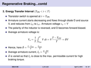 Regenerative Braking...contd
2. Energy Transfer Interval (TON < t < T)
Transistor switch is opened at t = TON
Armature current starts decreasing and ﬂows through diode D and source
V, and reduces from ia2 to ia1. Armature voltage va = V
The polarity of the inductor is reversed, and D becomes forward biased.
Average armature voltage is:
Va =
1
T
T
TON
V dt = V
T −TON
T
= δV
Hence, here δ = T−TON
T = TOFF
T
Average armature current, Ia = E−δV
R
δ is varied so that Ia is close to the max. permissible current for high
braking torque.
EEE-413N L-21 & 22 April 3, 2019 13 / 27
 