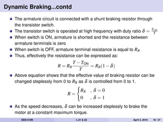 Dynamic Braking...contd
The armature circuit is connected with a shunt braking resistor through
the transistor switch.
The transistor switch is operated at high frequency with duty ratio δ = TON
T
When switch is ON, armature is shorted and the resistance between
armature terminals is zero
When switch is OFF, armature terminal resistance is equal to RB
Thus, effectively the resistance can be expressed as:
R = RB
T −TON
T
= RB(1−δ)
Above equation shows that the effective value of braking resistor can be
changed steplessly from 0 to RB as δ is controlled from 0 to 1.
R =
RB , δ = 0
0 , δ = 1
As the speed decreases, δ can be increased steplessly to brake the
motor at a constant maximum torque.
EEE-413N L-21 & 22 April 3, 2019 18 / 27
 