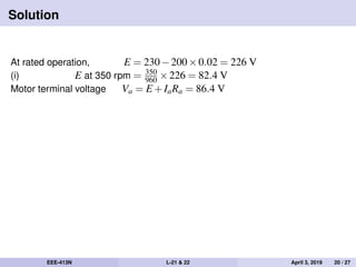 Solution
At rated operation, E = 230−200×0.02 = 226 V
(i) E at 350 rpm = 350
960 ×226 = 82.4 V
Motor terminal voltage Va = E +IaRa = 86.4 V
EEE-413N L-21 & 22 April 3, 2019 20 / 27
 