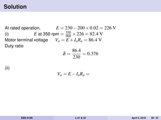 Solution
At rated operation, E = 230−200×0.02 = 226 V
(i) E at 350 rpm = 350
960 ×226 = 82.4 V
Motor terminal voltage Va = E +IaRa = 86.4 V
Duty ratio
δ =
86.4
230
= 0.376
(ii)
Va = E −IaRa =
EEE-413N L-21 & 22 April 3, 2019 20 / 27
 