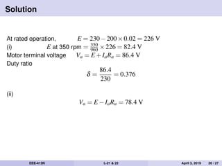 Solution
At rated operation, E = 230−200×0.02 = 226 V
(i) E at 350 rpm = 350
960 ×226 = 82.4 V
Motor terminal voltage Va = E +IaRa = 86.4 V
Duty ratio
δ =
86.4
230
= 0.376
(ii)
Va = E −IaRa = 78.4 V
EEE-413N L-21 & 22 April 3, 2019 20 / 27
 
