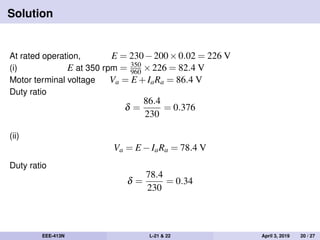 Solution
At rated operation, E = 230−200×0.02 = 226 V
(i) E at 350 rpm = 350
960 ×226 = 82.4 V
Motor terminal voltage Va = E +IaRa = 86.4 V
Duty ratio
δ =
86.4
230
= 0.376
(ii)
Va = E −IaRa = 78.4 V
Duty ratio
δ =
78.4
230
= 0.34
EEE-413N L-21 & 22 April 3, 2019 20 / 27
 