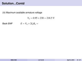 Solution...Contd
(iii) Maximum available armature voltage
Va = 0.95×230 = 218.5 V
Back EMF E = Va +2IaRa =
EEE-413N L-21 & 22 April 3, 2019 21 / 27
 
