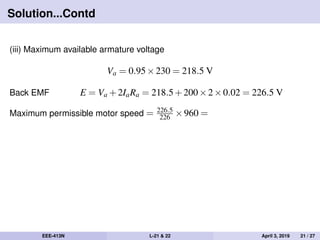 Solution...Contd
(iii) Maximum available armature voltage
Va = 0.95×230 = 218.5 V
Back EMF E = Va +2IaRa = 218.5+200×2×0.02 = 226.5 V
Maximum permissible motor speed = 226.5
226 ×960 =
EEE-413N L-21 & 22 April 3, 2019 21 / 27
 