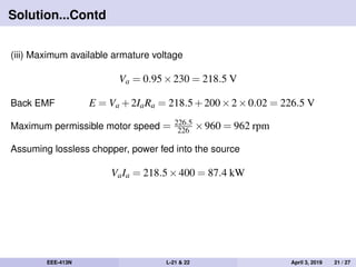 Solution...Contd
(iii) Maximum available armature voltage
Va = 0.95×230 = 218.5 V
Back EMF E = Va +2IaRa = 218.5+200×2×0.02 = 226.5 V
Maximum permissible motor speed = 226.5
226 ×960 = 962 rpm
Assuming lossless chopper, power fed into the source
VaIa = 218.5×400 = 87.4 kW
EEE-413N L-21 & 22 April 3, 2019 21 / 27
 