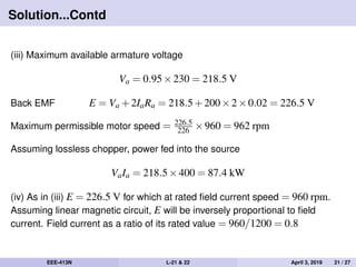 Solution...Contd
(iii) Maximum available armature voltage
Va = 0.95×230 = 218.5 V
Back EMF E = Va +2IaRa = 218.5+200×2×0.02 = 226.5 V
Maximum permissible motor speed = 226.5
226 ×960 = 962 rpm
Assuming lossless chopper, power fed into the source
VaIa = 218.5×400 = 87.4 kW
(iv) As in (iii) E = 226.5 V for which at rated ﬁeld current speed = 960 rpm.
Assuming linear magnetic circuit, E will be inversely proportional to ﬁeld
current. Field current as a ratio of its rated value = 960/1200 = 0.8
EEE-413N L-21 & 22 April 3, 2019 21 / 27
 