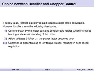 Choice between Rectiﬁer and Chopper Control
If supply is ac, rectiﬁer is preferred as it requires single stage conversion.
However it suffers from the following drawbacks:
(i) Current drawn by the motor contains considerable ripples which increases
heating and causes de-rating of the motor.
(ii) At low voltages (higher α), the power factor becomes poor.
(iii) Operation is discontinuous at low torque values, resulting in poor speed
regulation.
EEE-413N L-21 & 22 April 3, 2019 24 / 27
 