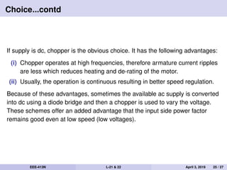 Choice...contd
If supply is dc, chopper is the obvious choice. It has the following advantages:
(i) Chopper operates at high frequencies, therefore armature current ripples
are less which reduces heating and de-rating of the motor.
(ii) Usually, the operation is continuous resulting in better speed regulation.
Because of these advantages, sometimes the available ac supply is converted
into dc using a diode bridge and then a chopper is used to vary the voltage.
These schemes offer an added advantage that the input side power factor
remains good even at low speed (low voltages).
EEE-413N L-21 & 22 April 3, 2019 25 / 27
 