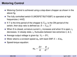 Motoring Control
Motoring Control is achieved using a step-down chopper as shown in the
above ﬁg.
The fully controlled switch S (MOSFET/BJT/IGBT) is operated at high
frequencies (~kHZ)
If T is the time period of the chopper & TON is the ON period of the
switch, then duty ratio is deﬁned as: δ = TON/T
When S is closed, armature current ia increases and when S is open, ia
decreases. In steady state, ia ﬂuctuates between two extremes I1 & I2
Average output voltage is given by: V0 = δVs
Motor attains a constant speed ωm with back EMF E = Kωm
Speed-torque equation:
ωm =
δV
K
−
R
K2
T
EEE-413N L-21 & 22 April 3, 2019 6 / 27
 