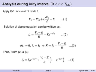 Analysis during Duty interval (0 < t < TON)
Apply KVL for circuit of mode 1,
Vs = Ria +L
dia
dt
+E ...(1)
Solution of above equation can be written as:
ia =
Vs −E
R
+Ke−t/τ
...(2)
At t = 0, ia = I1 ⇒ K = I1 −
Vs −E
R
...(3)
Thus, From (2) & (3)
ia = I1e−t/τ
+
Vs −E
R
1−e−t/τ
...(4)
EEE-413N L-21 & 22 April 3, 2019 7 / 27
 