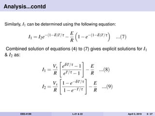 Analysis...contd
Similarly, I1 can be determined using the following equation:
I1 = I2e−(1−δ)T/τ
−
E
R
1−e−(1−δ)T/τ
...(7)
Combined solution of equations (4) to (7) gives explicit solutions for I1
& I2 as:
I1 =
Vs
R
eδT/τ −1
eT/τ −1
−
E
R
...(8)
I2 =
Vs
R
1−e−δT/τ
1−e−T/τ
−
E
R
...(9)
EEE-413N L-21 & 22 April 3, 2019 9 / 27
 