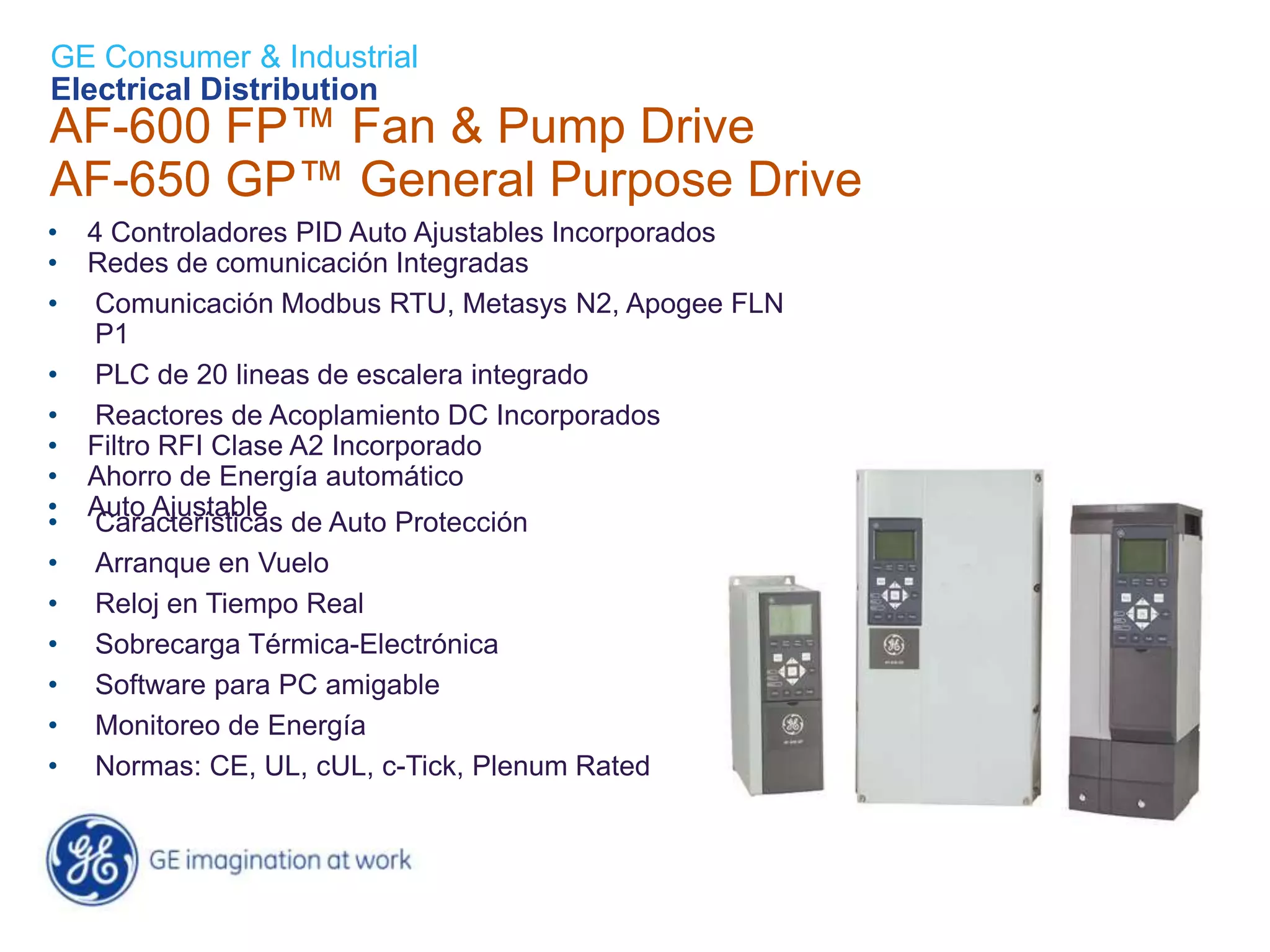 GE Consumer & Industrial
Electrical Distribution
AF-600 FP™ Fan & Pump Drive
AF-650 GP™ General Purpose Drive
•   4 Controladores PID Auto Ajustables Incorporados
•   Redes de comunicación Integradas
•   Comunicación Modbus RTU, Metasys N2, Apogee FLN
    P1
•   PLC de 20 lineas de escalera integrado
•   Reactores de Acoplamiento DC Incorporados
•   Filtro RFI Clase A2 Incorporado
•   Ahorro de Energía automático
•   Auto Ajustable
•   Características de Auto Protección
•   Arranque en Vuelo
•   Reloj en Tiempo Real
•   Sobrecarga Térmica-Electrónica
•   Software para PC amigable
•   Monitoreo de Energía
•   Normas: CE, UL, cUL, c-Tick, Plenum Rated
 