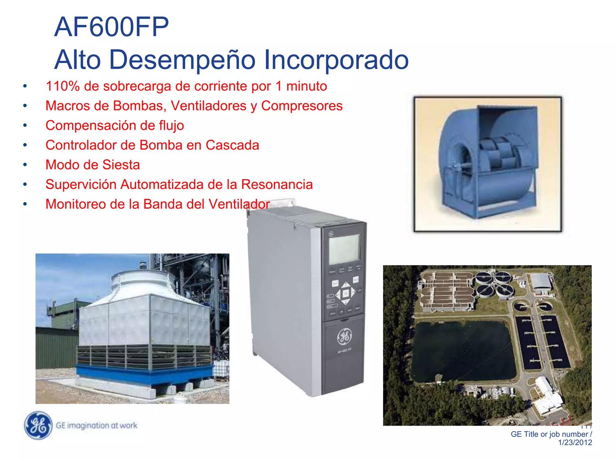 AF600FP
     Alto Desempeño Incorporado
•   110% de sobrecarga de corriente por 1 minuto
•   Macros de Bombas, Ventiladores y Compresores
•   Compensación de flujo
•   Controlador de Bomba en Cascada
•   Modo de Siesta
•   Supervición Automatizada de la Resonancia
•   Monitoreo de la Banda del Ventilador




                                                   IP20 chasis shown

                                                                                   11 /
                                                              GE Title or job number /
                                                                             1/23/2012
 