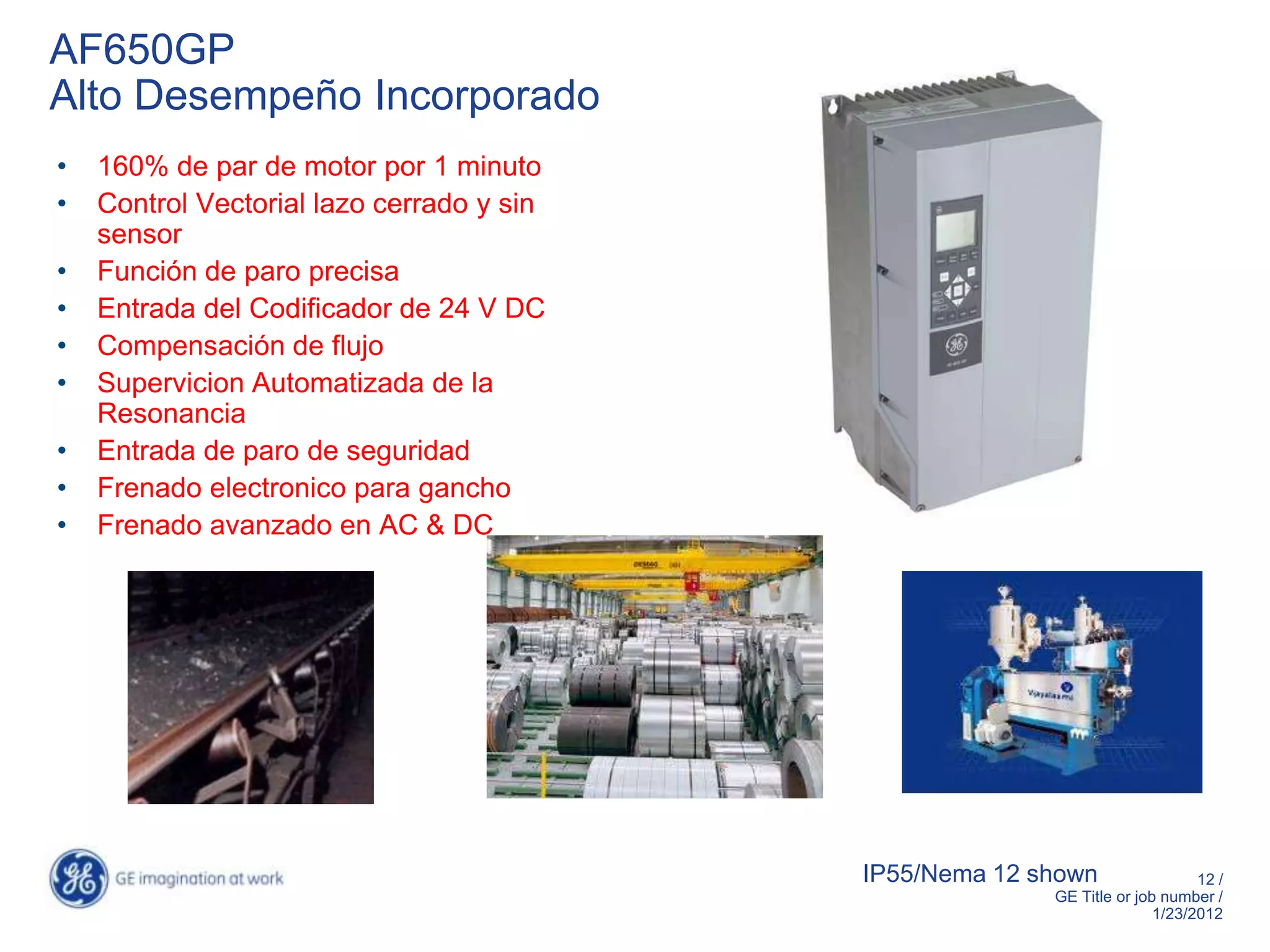 AF650GP
Alto Desempeño Incorporado
•   160% de par de motor por 1 minuto
•   Control Vectorial lazo cerrado y sin
    sensor
•   Función de paro precisa
•   Entrada del Codificador de 24 V DC
•   Compensación de flujo
•   Supervicion Automatizada de la
    Resonancia
•   Entrada de paro de seguridad
•   Frenado electronico para gancho
•   Frenado avanzado en AC & DC




                                           IP55/Nema 12 shown                 12 /
                                                         GE Title or job number /
                                                                        1/23/2012
 