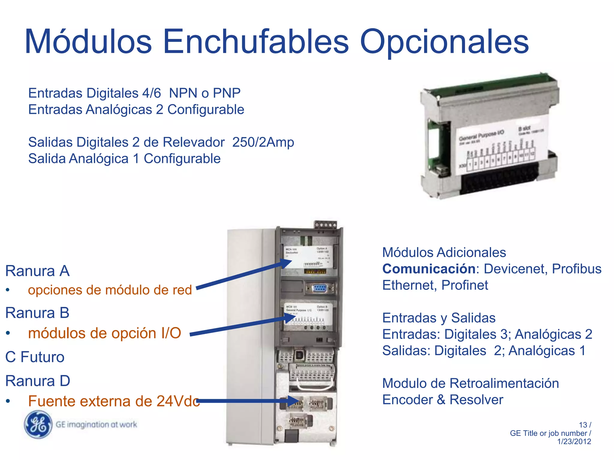 Módulos Enchufables Opcionales
    Entradas Digitales 4/6 NPN o PNP
    Entradas Analógicas 2 Configurable

    Salidas Digitales 2 de Relevador 250/2Amp
    Salida Analógica 1 Configurable




                                                Módulos Adicionales
Ranura A                                        Comunicación: Devicenet, Profibus
•   opciones de módulo de red                   Ethernet, Profinet

Ranura B                                        Entradas y Salidas
• módulos de opción I/O                         Entradas: Digitales 3; Analógicas 2
                                                Salidas: Digitales 2; Analógicas 1
C Futuro
Ranura D                                        Modulo de Retroalimentación
• Fuente externa de 24Vdc                       Encoder & Resolver
                                                                                          13 /
                                                                     GE Title or job number /
                                                                                    1/23/2012
 