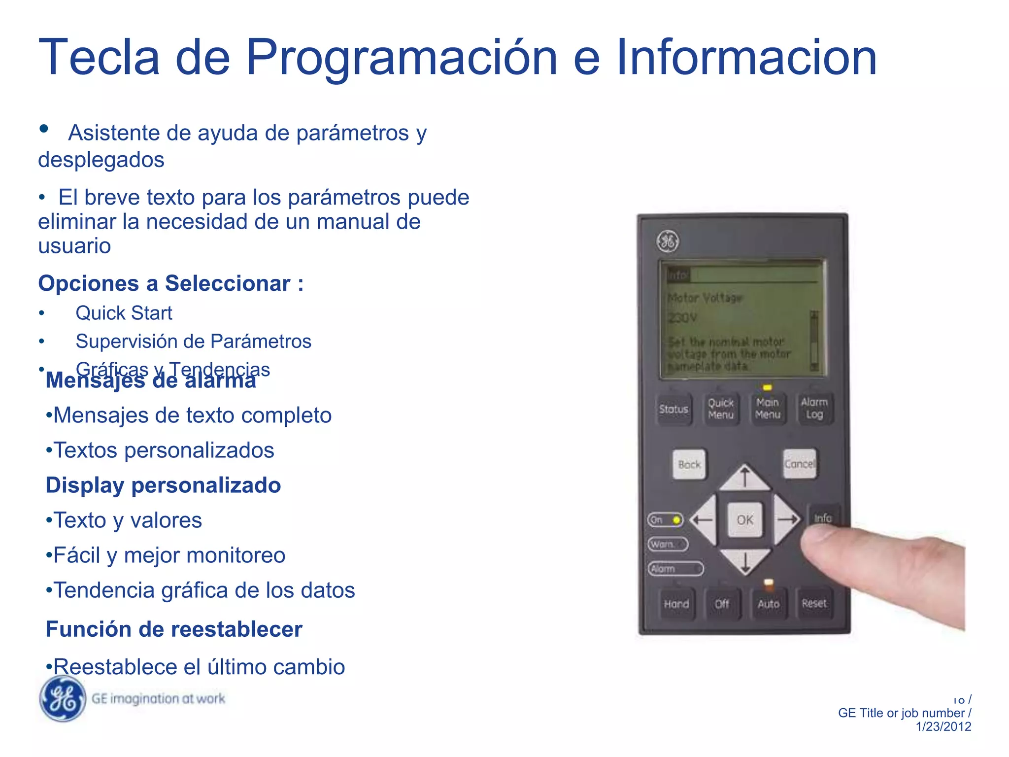 Tecla de Programación e Informacion
• Asistente de ayuda de parámetros y
desplegados
• El breve texto para los parámetros puede
eliminar la necesidad de un manual de
usuario
Opciones a Seleccionar :
•      Quick Start
•      Supervisión de Parámetros
•      Gráficas y Tendencias
    Mensajes de alarma
    •Mensajes de texto completo
    •Textos personalizados
    Display personalizado
    •Texto y valores
    •Fácil y mejor monitoreo
    •Tendencia gráfica de los datos
    Función de reestablecer
    •Reestablece el último cambio
                                                                  18 /
                                             GE Title or job number /
                                                            1/23/2012
 