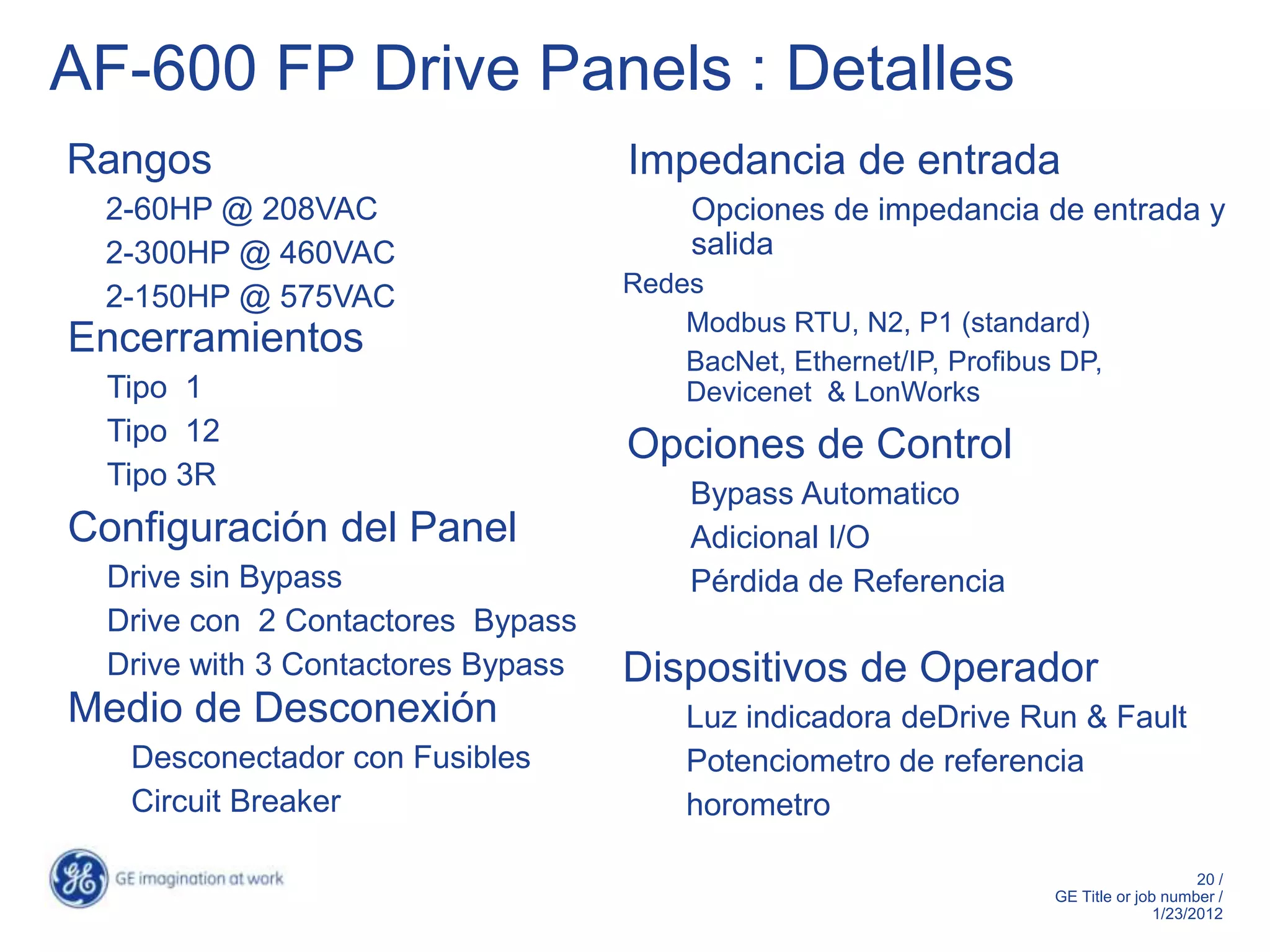 AF-600 FP Drive Panels : Detalles
Rangos                              Impedancia de entrada
 2-60HP @ 208VAC                         Opciones de impedancia de entrada y
 2-300HP @ 460VAC                        salida
                                    Redes
 2-150HP @ 575VAC
                                        Modbus RTU, N2, P1 (standard)
Encerramientos                          BacNet, Ethernet/IP, Profibus DP,
  Tipo 1                                Devicenet & LonWorks
  Tipo 12
                                    Opciones de Control
  Tipo 3R
                                         Bypass Automatico
Configuración del Panel                  Adicional I/O
  Drive sin Bypass                       Pérdida de Referencia
  Drive con 2 Contactores Bypass
  Drive with 3 Contactores Bypass   Dispositivos de Operador
Medio de Desconexión                    Luz indicadora deDrive Run & Fault
   Desconectador con Fusibles           Potenciometro de referencia
   Circuit Breaker                      horometro

                                                                                          20 /
                                                                     GE Title or job number /
                                                                                    1/23/2012
 