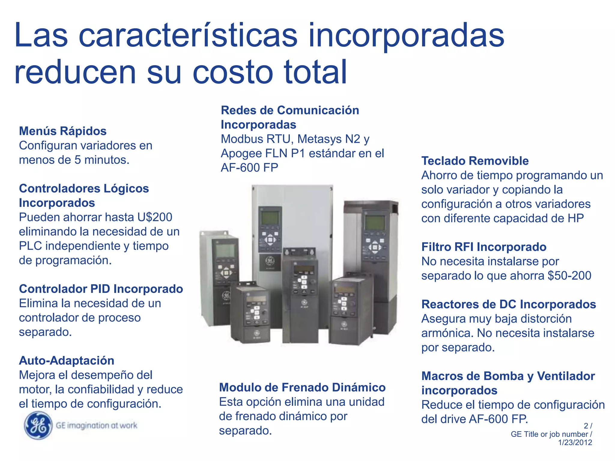 Las características incorporadas
reducen su costo total
                                   Redes de Comunicación
                                   Incorporadas
Menús Rápidos
                                   Modbus RTU, Metasys N2 y
Configuran variadores en
                                   Apogee FLN P1 estándar en el
menos de 5 minutos.                                                 Teclado Removible
                                   AF-600 FP
                                                                    Ahorro de tiempo programando un
Controladores Lógicos                                               solo variador y copiando la
Incorporados                                                        configuración a otros variadores
Pueden ahorrar hasta U$200                                          con diferente capacidad de HP
eliminando la necesidad de un
PLC independiente y tiempo                                          Filtro RFI Incorporado
de programación.                                                    No necesita instalarse por
                                                                    separado lo que ahorra $50-200
Controlador PID Incorporado
Elimina la necesidad de un                                          Reactores de DC Incorporados
controlador de proceso                                              Asegura muy baja distorción
separado.                                                           armónica. No necesita instalarse
                                                                    por separado.
Auto-Adaptación
Mejora el desempeño del                                             Macros de Bomba y Ventilador
motor, la confiabilidad y reduce   Modulo de Frenado Dinámico       incorporados
el tiempo de configuración.        Esta opción elimina una unidad   Reduce el tiempo de configuración
                                   de frenado dinámico por          del drive AF-600 FP.         2/
                                   separado.                                        GE Title or job number /
                                                                                                   1/23/2012
 