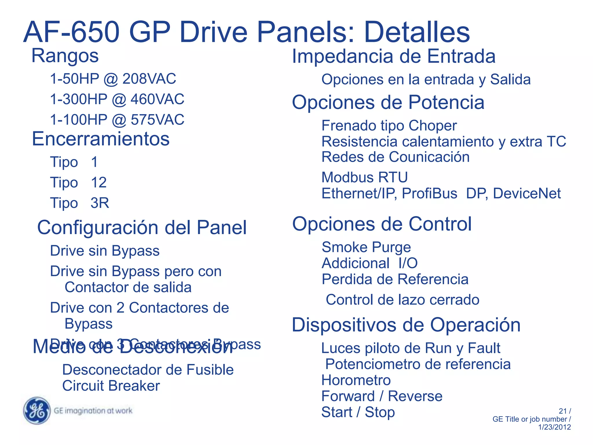 AF-650 GP Drive Panels: Detalles
Rangos                           Impedancia de Entrada
  1-50HP @ 208VAC                   Opciones en la entrada y Salida
  1-300HP @ 460VAC               Opciones de Potencia
  1-100HP @ 575VAC                  Frenado tipo Choper
Encerramientos                      Resistencia calentamiento y extra TC
  Tipo 1                            Redes de Counicación
  Tipo 12                           Modbus RTU
                                    Ethernet/IP, ProfiBus DP, DeviceNet
  Tipo 3R
Configuración del Panel          Opciones de Control
 Drive sin Bypass                   Smoke Purge
                                    Addicional I/O
 Drive sin Bypass pero con
                                    Perdida de Referencia
   Contactor de salida
                                    Control de lazo cerrado
 Drive con 2 Contactores de
   Bypass                        Dispositivos de Operación
Medio con 3 Contactores Bypass
 Drive de Desconexión               Luces piloto de Run y Fault
   Desconectador de Fusible         Potenciometro de referencia
   Circuit Breaker                  Horometro
                                    Forward / Reverse
                                    Start / Stop                                 21 /
                                                             GE Title or job number /
                                                                              1/23/2012
 