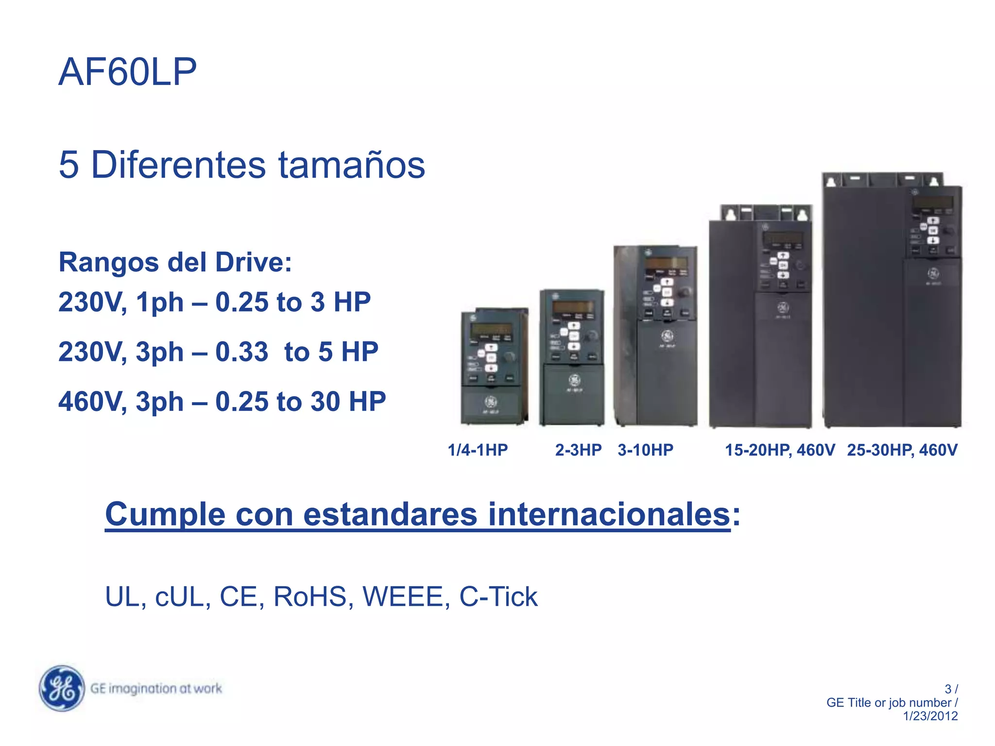 AF60LP

5 Diferentes tamaños

Rangos del Drive:
230V, 1ph – 0.25 to 3 HP
230V, 3ph – 0.33 to 5 HP
460V, 3ph – 0.25 to 30 HP
                            1/4-1HP   2-3HP 3-10HP   15-20HP, 460V 25-30HP, 460V



   Cumple con estandares internacionales:

   UL, cUL, CE, RoHS, WEEE, C-Tick


                                                                                      3/
                                                                GE Title or job number /
                                                                               1/23/2012
 