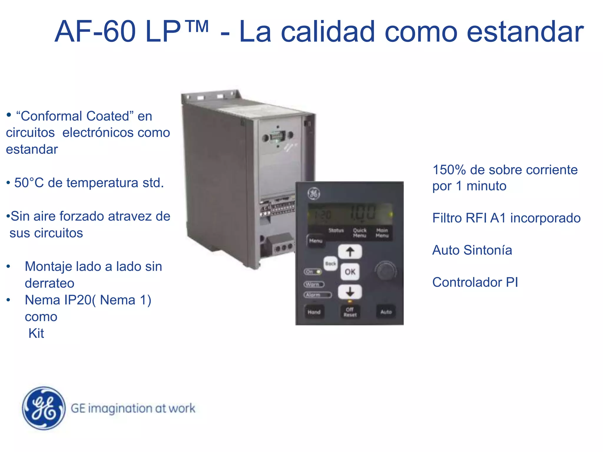 AF-60 LP™ - La calidad como estandar

• “Conformal Coated” en
circuitos electrónicos como
estandar
                                 150% de sobre corriente
• 50°C de temperatura std.       por 1 minuto

•Sin aire forzado atravez de     Filtro RFI A1 incorporado
 sus circuitos
                                 Auto Sintonía
•   Montaje lado a lado sin
    derrateo                     Controlador PI
•   Nema IP20( Nema 1)
    como
     Kit
 