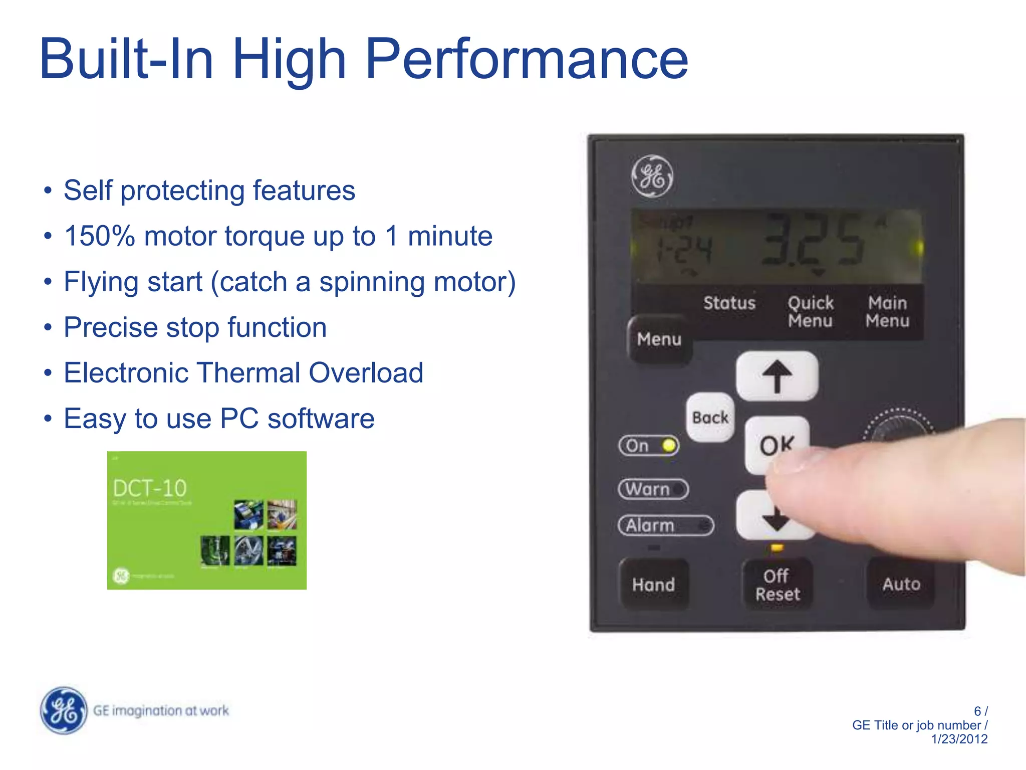 Built-In High Performance

• Self protecting features
• 150% motor torque up to 1 minute
• Flying start (catch a spinning motor)
• Precise stop function
• Electronic Thermal Overload
• Easy to use PC software




                                                                6/
                                          GE Title or job number /
                                                         1/23/2012
 