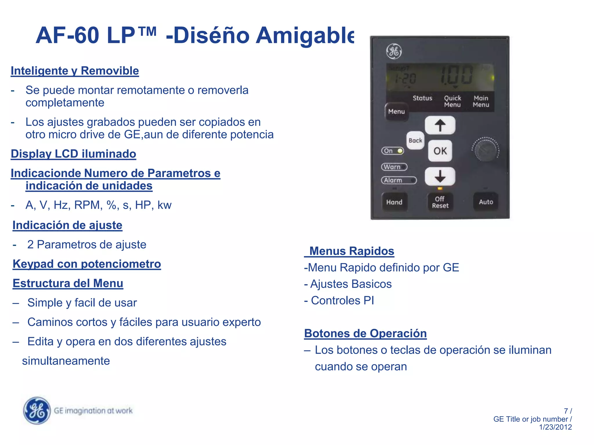 AF-60 LP™ -Diséño Amigable
Inteligente y Removible
- Se puede montar remotamente o removerla
  completamente
- Los ajustes grabados pueden ser copiados en
  otro micro drive de GE,aun de diferente potencia
Display LCD iluminado
Indicacionde Numero de Parametros e
   indicación de unidades
- A, V, Hz, RPM, %, s, HP, kw
Indicación de ajuste
- 2 Parametros de ajuste
                                                       Menus Rapidos
Keypad con potenciometro                             -Menu Rapido definido por GE
Estructura del Menu                                  - Ajustes Basicos
– Simple y facil de usar                             - Controles PI
– Caminos cortos y fáciles para usuario experto
                                                     Botones de Operación
– Edita y opera en dos diferentes ajustes
                                                     – Los botones o teclas de operación se iluminan
  simultaneamente                                      cuando se operan


                                                                                                              7/
                                                                                        GE Title or job number /
                                                                                                       1/23/2012
 