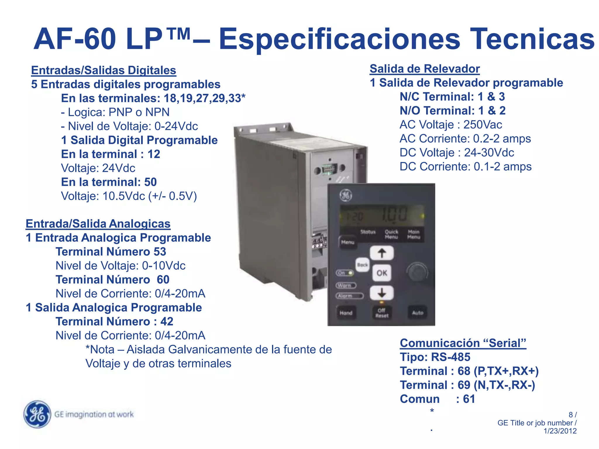AF-60 LP™– Especificaciones Tecnicas
 Entradas/Salidas Digitales                                  Salida de Relevador
 5 Entradas digitales programables                           1 Salida de Relevador programable
      En las terminales: 18,19,27,29,33*                           N/C Terminal: 1 & 3
      - Logica: PNP o NPN                                          N/O Terminal: 1 & 2
      - Nivel de Voltaje: 0-24Vdc                                  AC Voltaje : 250Vac
      1 Salida Digital Programable                                 AC Corriente: 0.2-2 amps
      En la terminal : 12                                          DC Voltaje : 24-30Vdc
      Voltaje: 24Vdc                                               DC Corriente: 0.1-2 amps
      En la terminal: 50
      Voltaje: 10.5Vdc (+/- 0.5V)

Entrada/Salida Analogicas
1 Entrada Analogica Programable
      Terminal Número 53
      Nivel de Voltaje: 0-10Vdc
      Terminal Número 60
      Nivel de Corriente: 0/4-20mA
1 Salida Analogica Programable
      Terminal Número : 42
      Nivel de Corriente: 0/4-20mA
                                                                  Comunicación “Serial”
            *Nota – Aislada Galvanicamente de la fuente de
                                                                  Tipo: RS-485
            Voltaje y de otras terminales
                                                                  Terminal : 68 (P,TX+,RX+)
                                                                  Terminal : 69 (N,TX-,RX-)
                                                                  Comun : 61
                                                                        *                                 8/
                                                                                    GE Title or job number /
                                                                        .                          1/23/2012
 