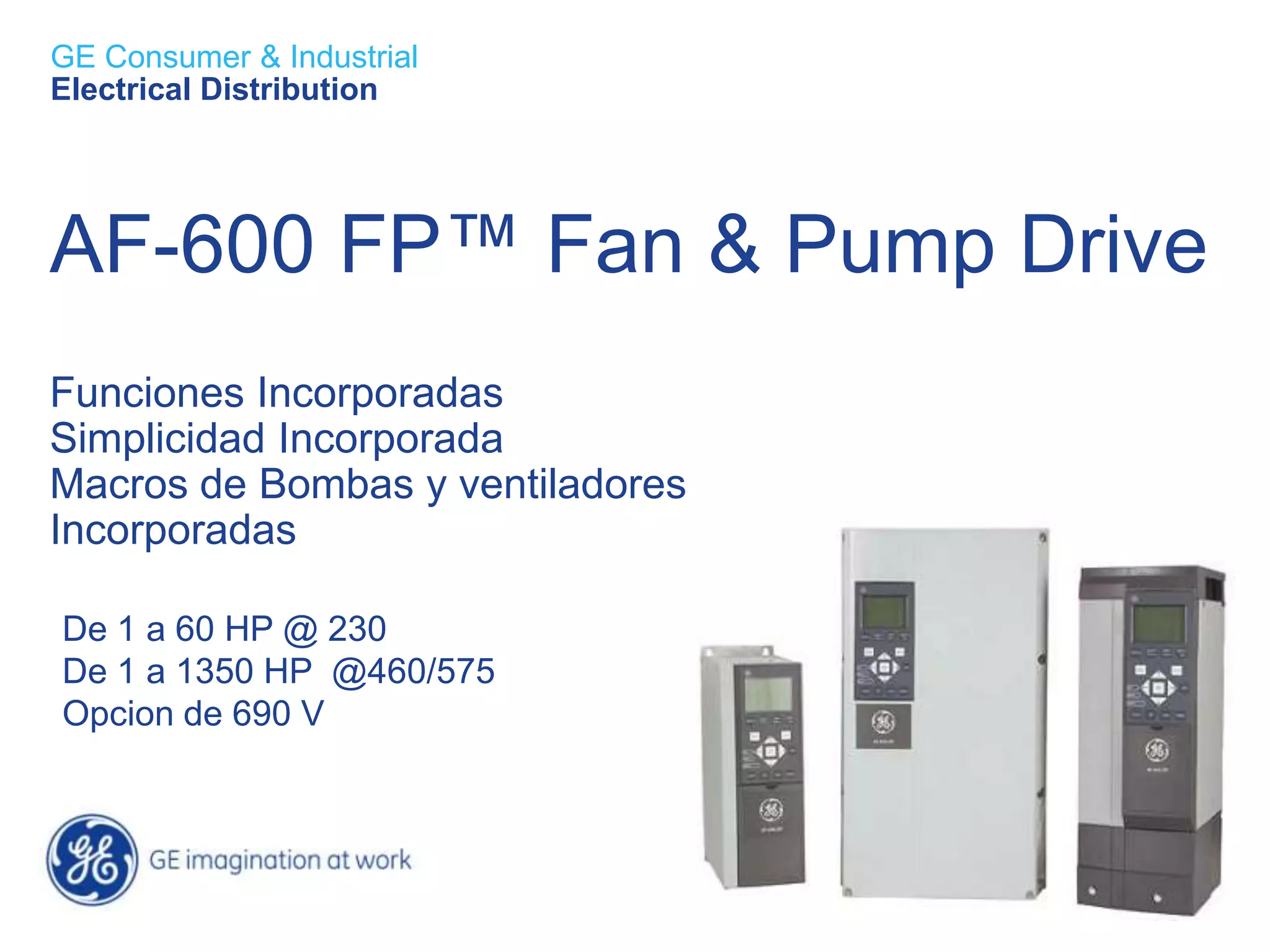 GE Consumer & Industrial
Electrical Distribution




AF-600 FP™ Fan & Pump Drive
Funciones Incorporadas
Simplicidad Incorporada
Macros de Bombas y ventiladores
Incorporadas

De 1 a 60 HP @ 230
De 1 a 1350 HP @460/575
Opcion de 690 V
 