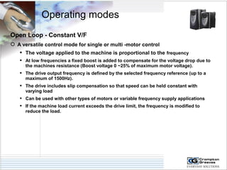 Operating modes 
Open Loop - Constant V/F 
 A versatile control mode for single or multi -motor control 
 The voltage applied to the machine is proportional to the frequency 
 At low frequencies a fixed boost is added to compensate for the voltage drop due to 
the machines resistance (Boost voltage 0 ~25% of maximum motor voltage). 
 The drive output frequency is defined by the selected frequency reference (up to a 
maximum of 1500Hz). 
 The drive includes slip compensation so that speed can be held constant with 
varying load 
 Can be used with other types of motors or variable frequency supply applications 
 If the machine load current exceeds the drive limit, the frequency is modified to 
reduce the load. 
 