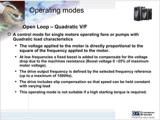 Operating modes 
Open Loop – Quadratic V/F 
 A control mode for single motors operating fans or pumps with 
Quadratic load characteristics 
 The voltage applied to the motor is directly proportional to the 
square of the frequency applied to the motor. 
 At low frequencies a fixed boost is added to compensate for the voltage 
drop due to the machines resistance (Boost voltage 0 ~25% of maximum 
motor voltage). 
 The drive output frequency is defined by the selected frequency reference 
(up to a maximum of 1500Hz). 
 The drive includes slip compensation so that speed can be held constant 
with varying load 
 This operating mode is not suitable if a high starting torque is required. 
 