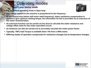 Operating modes 
Open Loop Vector mode 
 This is the default operating mode in Open loop 
 The voltage applied to the machine is proportional to the frequency 
 At low frequencies (below half motor rated frequency), stator resistance compensation is 
applied to give optimum starting torque, the information for this is provided via an auto-tune of 
the motor characteristics. 
 An auto-tune function can be carried via the drive to calculate the stator resistance and 
voltage offset value for the motor equivalent circuit. 
 An Autotune can also be carried out to accurately calculate the motor power factor. 
 Typically, 100% load Torque is available down 1Hz from a 50Hz motor. 
 Differing modes of operation compensate for resistance changes due to temperature changes. 
 