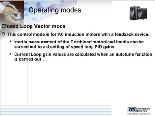 Operating modes 
Closed Loop Vector mode 
 This control mode is for AC induction motors with a feedback device. 
 Inertia measurement of the Combined motor/load inertia can be 
carried out to aid setting of speed loop PID gains. 
 Current Loop gain values are calculated when an autotune function 
is carried out . 
 