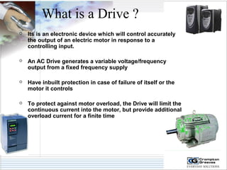 What is a Drive ? 
 Its is an electronic device which will control accurately 
the output of an electric motor in response to a 
controlling input. 
 An AC Drive generates a variable voltage/frequency 
output from a fixed frequency supply 
 Have inbuilt protection in case of failure of itself or the 
motor it controls 
 To protect against motor overload, the Drive will limit the 
continuous current into the motor, but provide additional 
overload current for a finite time 
 