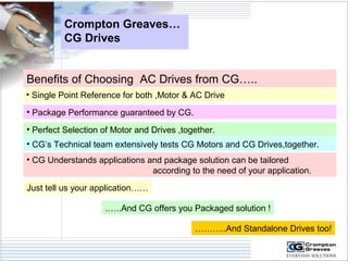 Crompton Greaves… 
CG Drives 
Benefits of Choosing AC Drives from CG….. 
• Single Point Reference for both ,Motor & AC Drive 
• Package Performance guaranteed by CG. 
• Perfect Selection of Motor and Drives ,together. 
• CG’s Technical team extensively tests CG Motors and CG Drives,together. 
• CG Understands applications and package solution can be tailored 
according to the need of your application. 
Just tell us your application…… 
.…..And CG offers you Packaged solution ! 
………..And Standalone Drives too! 
 