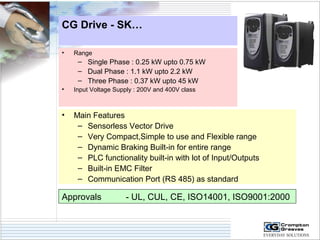 CG Drive - SK… 
• Range 
– Single Phase : 0.25 kW upto 0.75 kW 
– Dual Phase : 1.1 kW upto 2.2 kW 
– Three Phase : 0.37 kW upto 45 kW 
• Input Voltage Supply : 200V and 400V class 
• Main Features 
– Sensorless Vector Drive 
– Very Compact,Simple to use and Flexible range 
– Dynamic Braking Built-in for entire range 
– PLC functionality built-in with lot of Input/Outputs 
– Built-in EMC Filter 
– Communication Port (RS 485) as standard 
Approvals - UL, CUL, CE, ISO14001, ISO9001:2000 
 