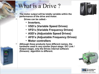 What is a Drive ? 
 The motor output will be totally variable within the 
performance of the drive and motor. 
 Drives can be called:- 
• Inverters, 
• VSD’s (Variable Speed Drives) 
• VFD’s (Variable Frequency Drives) 
• ASD’s (Adjustable Speed Drives) 
• AFD’s (Adjustable Frequency Drives) 
• Motor controllers 
 Although these products have different names, the 
hardware used is very similar (Input stage / DC Link / 
Output stage), only the Drives internal software 
(fimware) algorithm is different. 
 