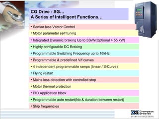 CG Drive - SG… 
A Series of Intelligent Functions… 
• Sensor less Vector Control 
• Motor parameter self tuning 
• Integrated Dynamic braking Up to 55kW(Optional > 55 kW) 
• Highly configurable DC Braking 
• Programmable Switching Frequency up to 16kHz 
• Programmable & predefined V/f curves 
• 4 independent programmable ramps (linear / S-Curve) 
• Flying restart 
• Mains loss detection with controlled stop 
• Motor thermal protection 
• PID Application block 
• Programmable auto restart(No & duration between restart) 
• Skip frequencies 
 
