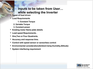 Inputs to be taken from User… 
while selecting the Inverter 
 Types of load driven 
 Load Requirements 
1. Constant Torque 
2. Variable Torque 
3. Constant power 
 Existing motor Name plate details 
 Load speed Requirements . 
 One,Two or Four Quadrants. 
 Accuracy and response time. 
 Control with speed sensor or sensorless control. 
 Environmental consideration(Ambient temp,Humidity,Altitude) 
 System interfacing requirement 
 