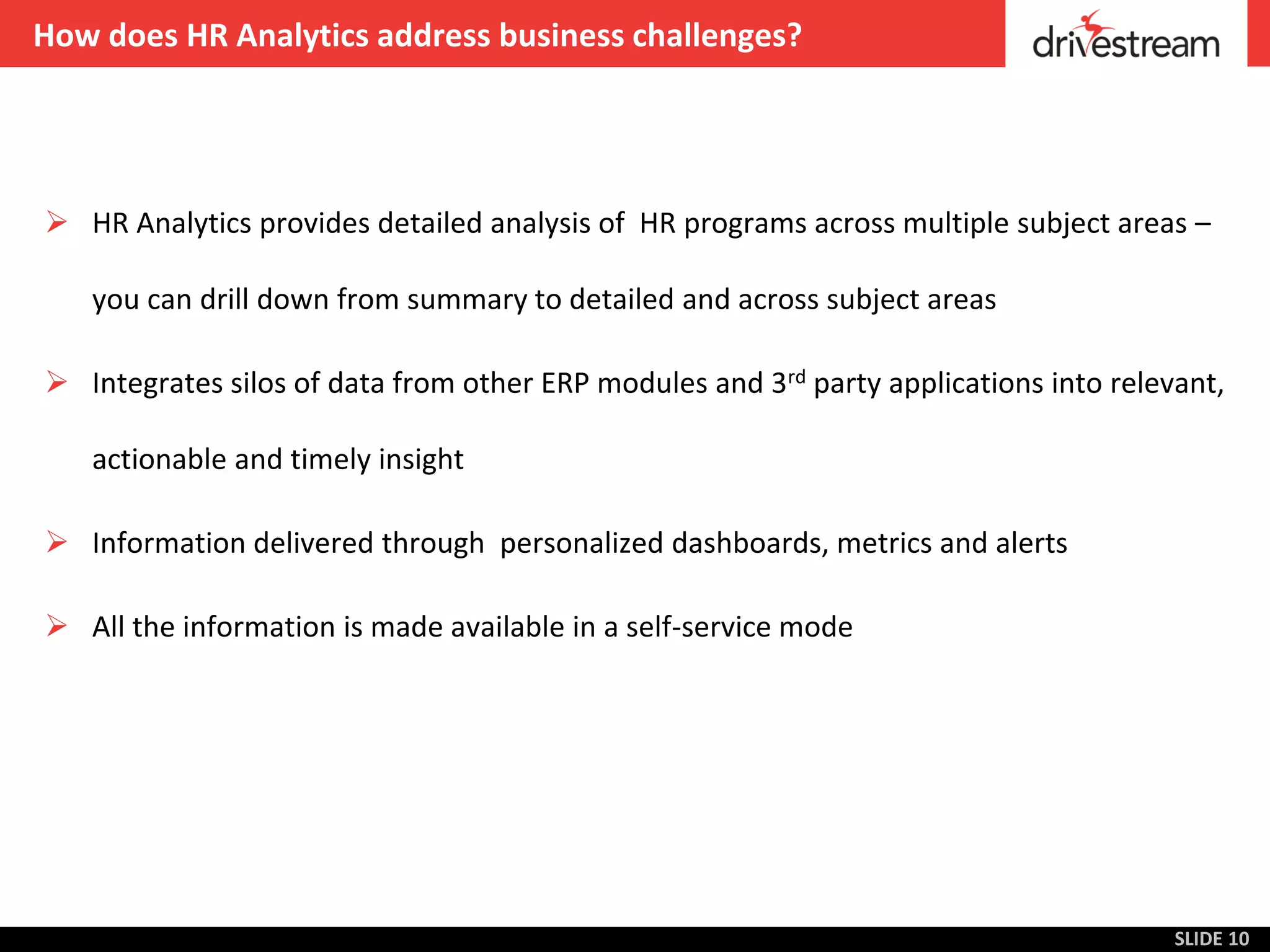 How does HR Analytics address business challenges?




 HR Analytics provides detailed analysis of HR programs across multiple subject areas –

   you can drill down from summary to detailed and across subject areas

 Integrates silos of data from other ERP modules and 3rd party applications into relevant,

   actionable and timely insight

 Information delivered through personalized dashboards, metrics and alerts

 All the information is made available in a self-service mode




                                                                                       SLIDE 10
 