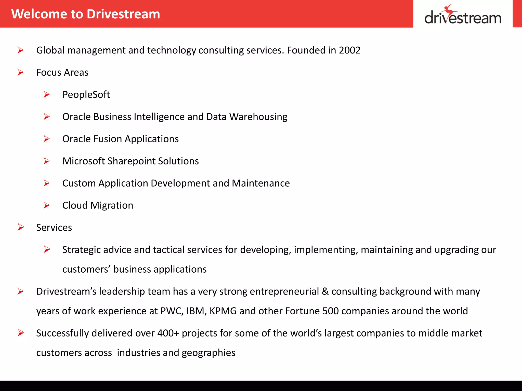 Welcome to Drivestream

   Global management and technology consulting services. Founded in 2002

   Focus Areas

        PeopleSoft

        Oracle Business Intelligence and Data Warehousing

        Oracle Fusion Applications

        Microsoft Sharepoint Solutions

        Custom Application Development and Maintenance

        Cloud Migration

   Services

        Strategic advice and tactical services for developing, implementing, maintaining and upgrading our
         customers’ business applications

   Drivestream’s leadership team has a very strong entrepreneurial & consulting background with many
    years of work experience at PWC, IBM, KPMG and other Fortune 500 companies around the world

   Successfully delivered over 400+ projects for some of the world’s largest companies to middle market
    customers across industries and geographies
 