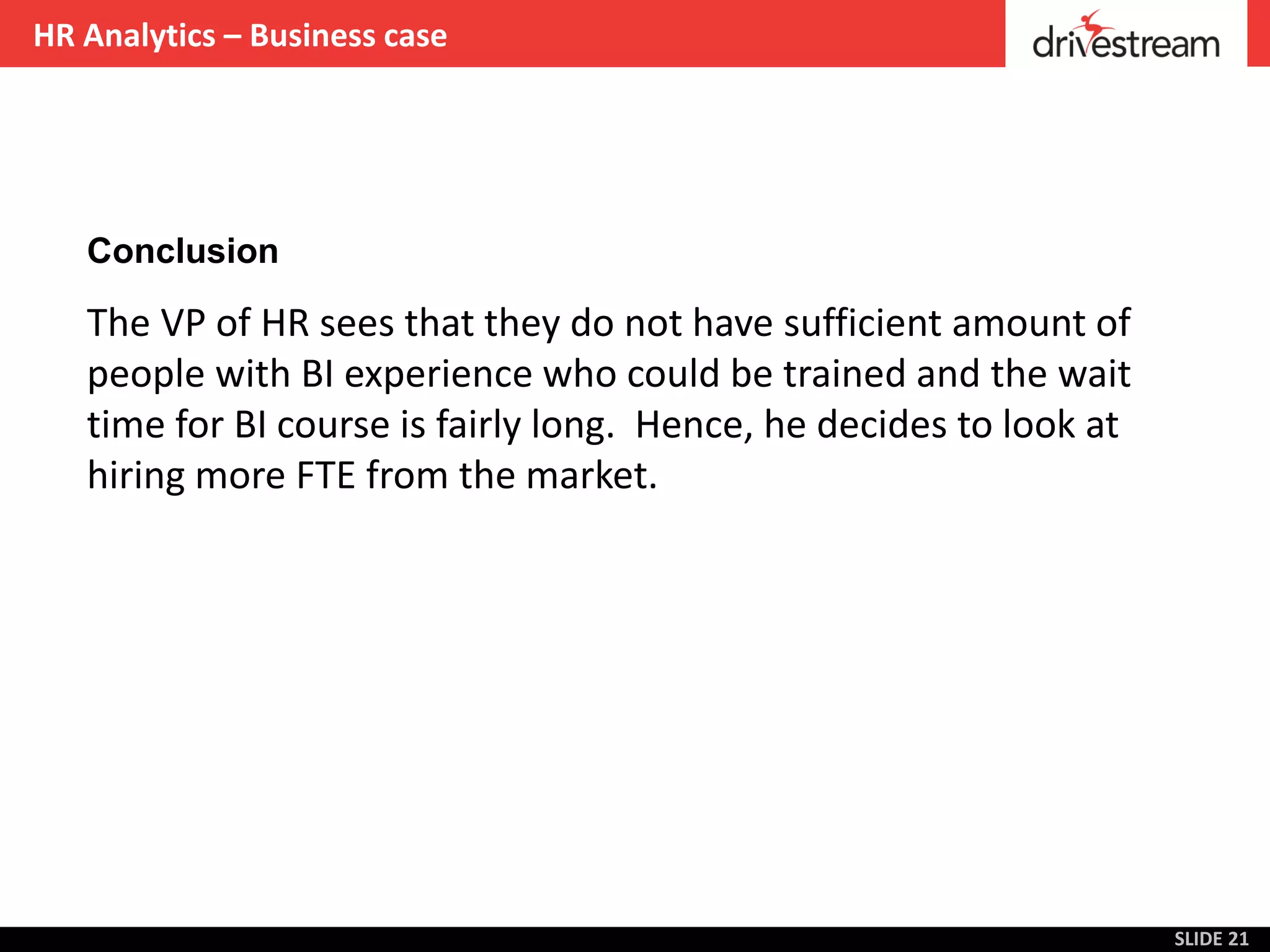 HR Analytics – Business case




   Conclusion

   The VP of HR sees that they do not have sufficient amount of
   people with BI experience who could be trained and the wait
   time for BI course is fairly long. Hence, he decides to look at
   hiring more FTE from the market.




                                                                     SLIDE 21
 