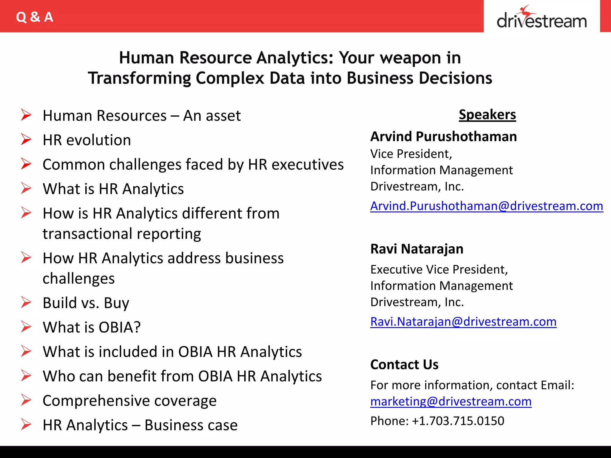 Q&A

              Human Resource Analytics: Your weapon in
          Transforming Complex Data into Business Decisions

   Human Resources – An asset                              Speakers
   HR evolution                               Arvind Purushothaman
                                               Vice President,
   Common challenges faced by HR executives   Information Management
   What is HR Analytics                       Drivestream, Inc.
                                               Arvind.Purushothaman@drivestream.com
   How is HR Analytics different from
    transactional reporting
                                               Ravi Natarajan
   How HR Analytics address business
                                               Executive Vice President,
    challenges                                 Information Management
   Build vs. Buy                              Drivestream, Inc.
                                               Ravi.Natarajan@drivestream.com
   What is OBIA?
   What is included in OBIA HR Analytics
                                               Contact Us
   Who can benefit from OBIA HR Analytics     For more information, contact Email:
   Comprehensive coverage                     marketing@drivestream.com
   HR Analytics – Business case               Phone: +1.703.715.0150
 