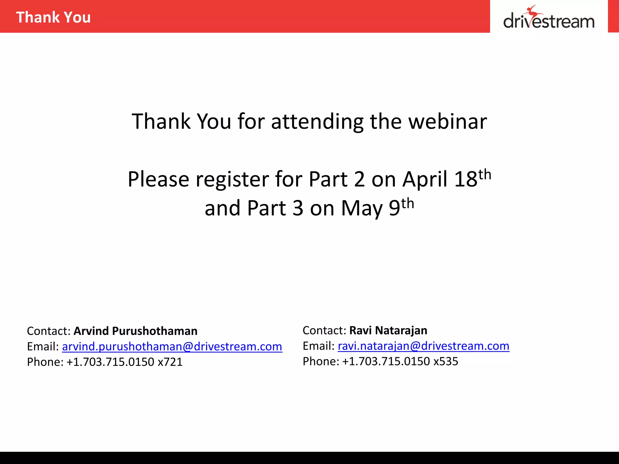 Thank You




                  Thank You for attending the webinar

                 Please register for Part 2 on April 18th
                         and Part 3 on May 9th



 Contact: Arvind Purushothaman                 Contact: Ravi Natarajan
 Email: arvind.purushothaman@drivestream.com   Email: ravi.natarajan@drivestream.com
 Phone: +1.703.715.0150 x721                   Phone: +1.703.715.0150 x535
 