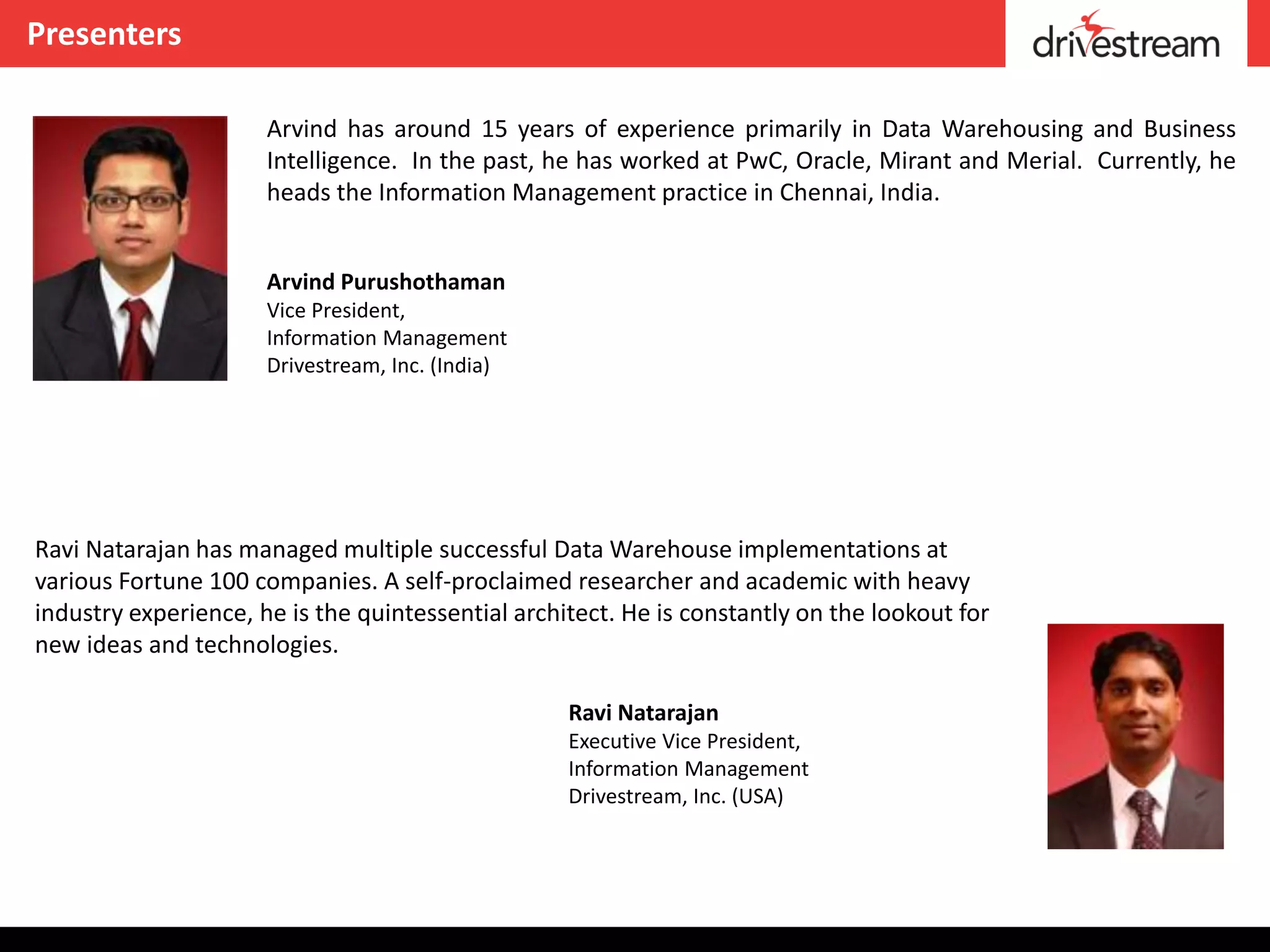 Presenters

                      Arvind has around 15 years of experience primarily in Data Warehousing and Business
                      Intelligence. In the past, he has worked at PwC, Oracle, Mirant and Merial. Currently, he
                      heads the Information Management practice in Chennai, India.


                      Arvind Purushothaman
                      Vice President,
                      Information Management
                      Drivestream, Inc. (India)




Ravi Natarajan has managed multiple successful Data Warehouse implementations at
various Fortune 100 companies. A self-proclaimed researcher and academic with heavy
industry experience, he is the quintessential architect. He is constantly on the lookout for
new ideas and technologies.

                                                   Ravi Natarajan
                                                   Executive Vice President,
                                                   Information Management
                                                   Drivestream, Inc. (USA)
 