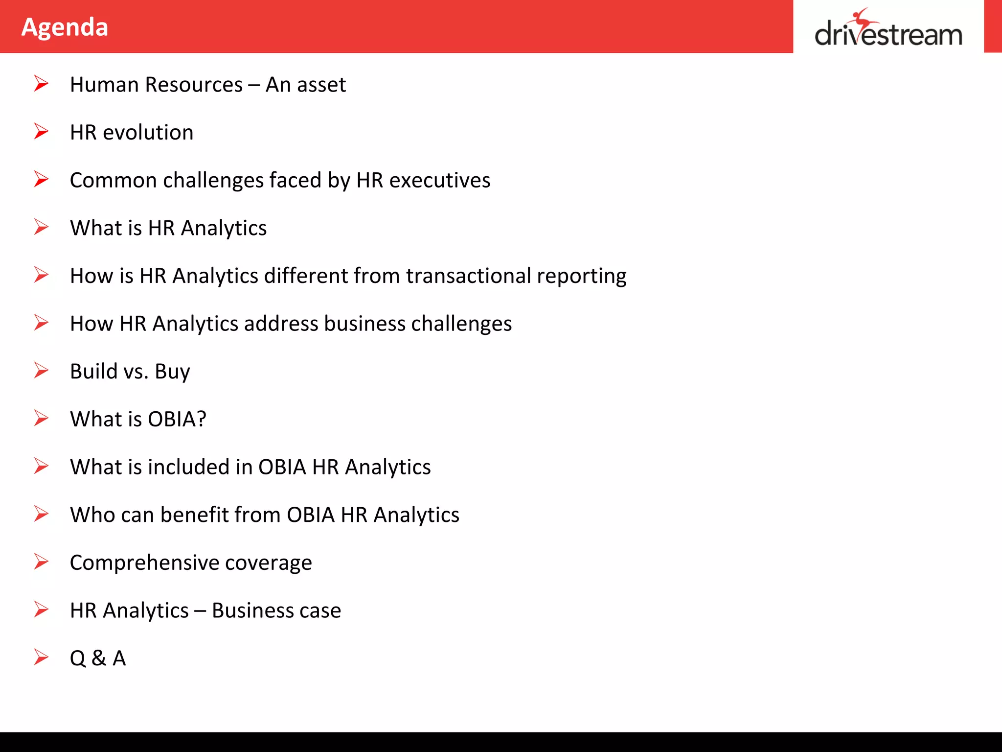 Agenda

 Human Resources – An asset

 HR evolution

 Common challenges faced by HR executives

 What is HR Analytics

 How is HR Analytics different from transactional reporting

 How HR Analytics address business challenges

 Build vs. Buy

 What is OBIA?

 What is included in OBIA HR Analytics

 Who can benefit from OBIA HR Analytics

 Comprehensive coverage

 HR Analytics – Business case

 Q&A
 