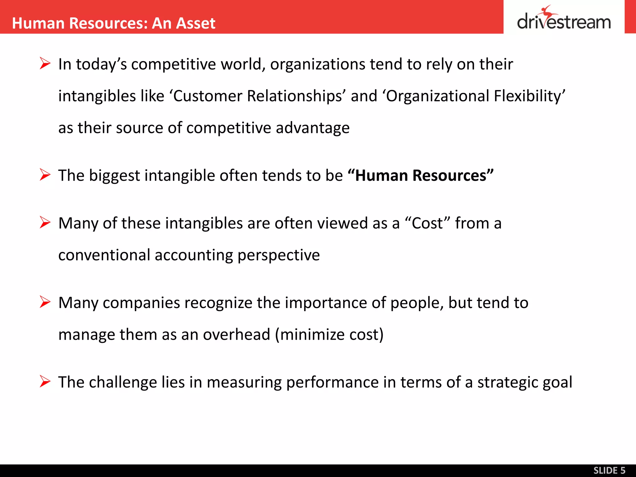 Human Resources: An Asset

    In today’s competitive world, organizations tend to rely on their
     intangibles like ‘Customer Relationships’ and ‘Organizational Flexibility’
     as their source of competitive advantage

    The biggest intangible often tends to be “Human Resources”

    Many of these intangibles are often viewed as a “Cost” from a
     conventional accounting perspective

    Many companies recognize the importance of people, but tend to
     manage them as an overhead (minimize cost)

    The challenge lies in measuring performance in terms of a strategic goal



                                                                                  SLIDE 5
 