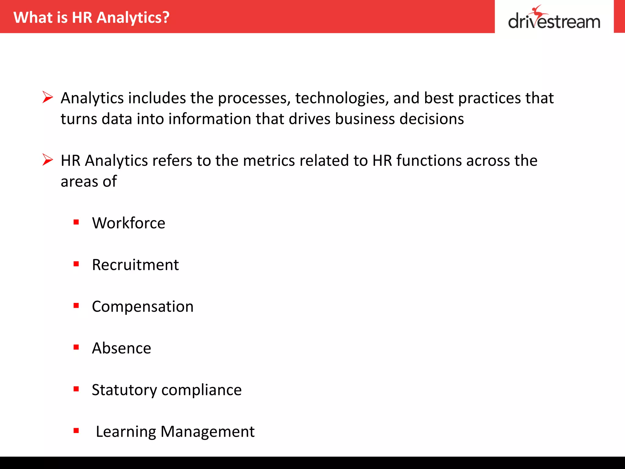What is HR Analytics?



    Analytics includes the processes, technologies, and best practices that
     turns data into information that drives business decisions

    HR Analytics refers to the metrics related to HR functions across the
     areas of

        Workforce

        Recruitment

        Compensation

        Absence

        Statutory compliance

        Learning Management
 