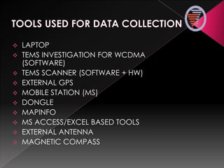  LAPTOP
 TEMS INVESTIGATION FOR WCDMA
(SOFTWARE)
 TEMS SCANNER (SOFTWARE + HW)
 EXTERNAL GPS
 MOBILE STATION (MS)
 DONGLE
 MAPINFO
 MS ACCESS/EXCEL BASED TOOLS
 EXTERNAL ANTENNA
 MAGNETIC COMPASS
 