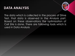 The data which is collected in the process of Drive
Test, that data is observed in the Analysis part.
Based on these observations the optimization of
Cell Site is done. There are following tools which is
used in Data Analysis
 